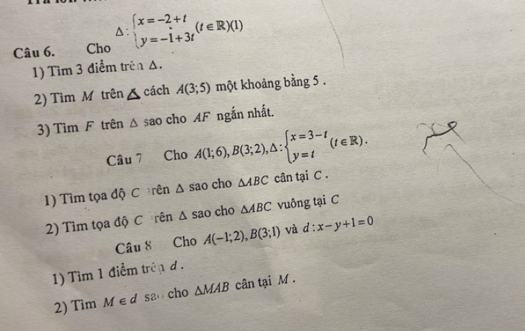 Cho △ :beginarrayl x=-2+t y=-1+3tendarray.  (t∈ R)(1)
1) Tìm 3 điểm trên Δ. 
2) Tìm M trên △ cách A(3;5) một khoảng bằng 5. 
3) Tìm F trên △ sao cho AF ngắn nhất. 
Câu 7 Cho A(1;6), B(3;2), △ :beginarrayl x=3-t y=tendarray.  (t∈ R). 
1) Tìm tọa độ C rên △ Sao cho △ ABC cân tại C. 
2) Tìm tọa độ C rên △ sao cho △ ABC vuông tại C 
C âu 8 Cho A(-1;2), B(3;1) và d:x-y+1=0
1) Tìim 1 điểm trên d. 
2) Tìm M∈ d S2 cho △ MAB cân tại M.