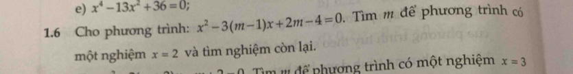 x^4-13x^2+36=0. 
1.6 Cho phương trình: x^2-3(m-1)x+2m-4=0. Tìm m để phương trình có 
một nghiệm x=2 và tìm nghiệm còn lại. 
Tìm # để phương trình có một nghiệm x=3