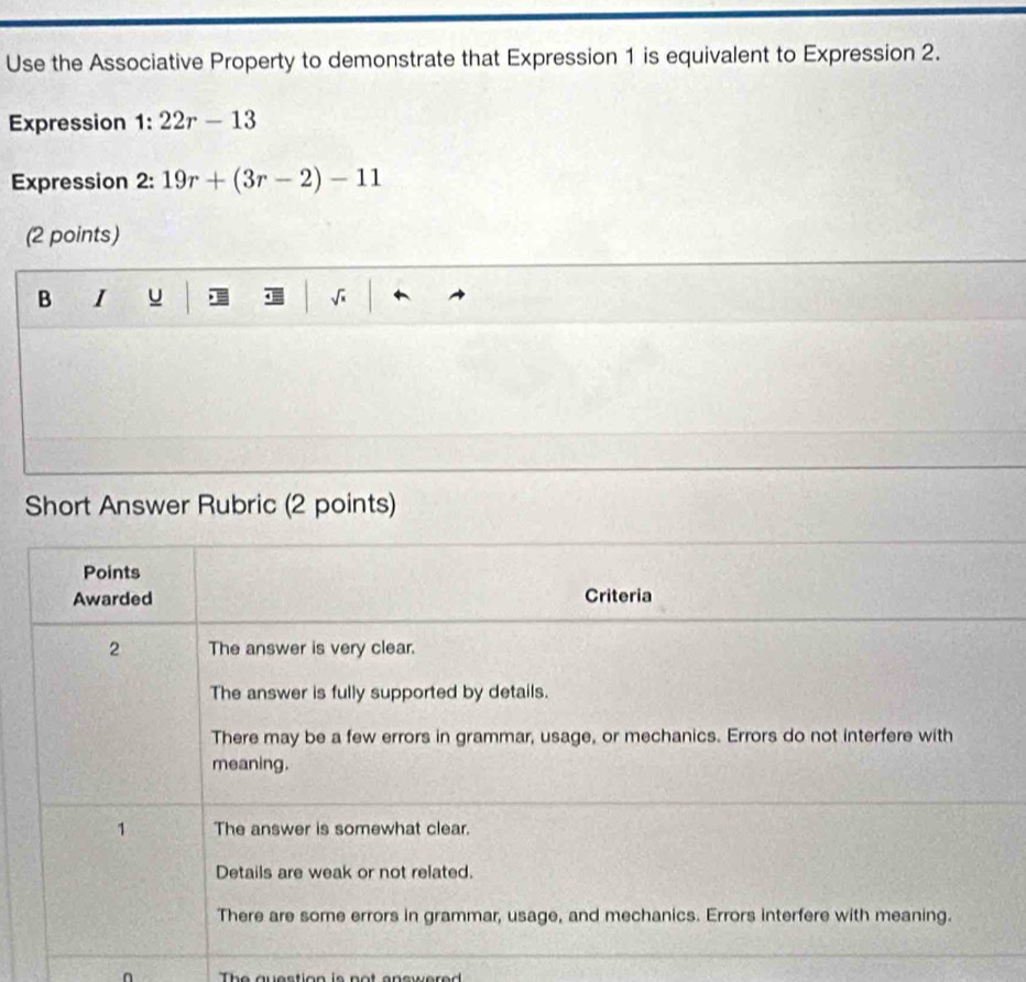 Use the Associative Property to demonstrate that Expression 1 is equivalent to Expression 2.
Expression 1:22r-13
Expression 2: 19r+(3r-2)-11
(2 points)
B I u · = √
Short Answer Rubric (2 points)
Points
Awarded Criteria
2 The answer is very clear.
The answer is fully supported by details.
There may be a few errors in grammar, usage, or mechanics. Errors do not interfere with
meaning.
1 The answer is somewhat clear.
Details are weak or not related.
There are some errors in grammar, usage, and mechanics. Errors interfere with meaning.
The question is not ancered