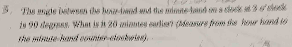 The angle between the hour -hand and the minuts hand on a cleck at 3 ocloce 
is 90 degrees. What is it 20 minutes carlier? (Measurs from the hour hand to 
the minute -hand counier-clockwise).