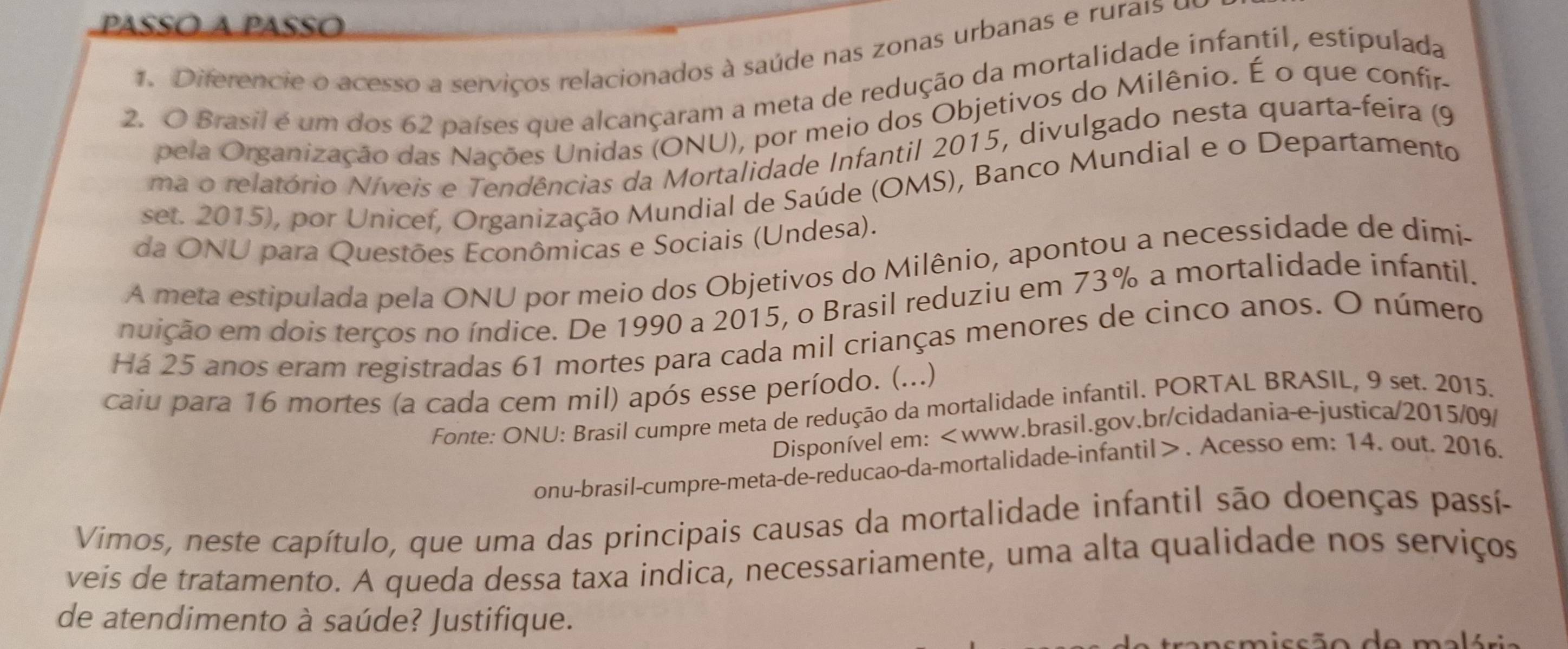 paSsó a Passo 
1. Diferencie o acesso a serviços relacionados à saúde nas zonas urbanas e ru ai d 
2. O Brasil é um dos 62 países que alcançaram a meta de redução da mortalidade infantil, estipulada 
pela Organização das Nações Unidas (ONU), por meio dos Objetivos do Milênio. É o que confir- 
ma o relatório Níveis e Tendências da Mortalidade Infantil 2015, divulgado nesta quarta-feira (9 
set. 2015), por Unicef, Organização Mundial de Saúde (OMS), Banco Mundial e o Departamento 
da ONU para Questões Econômicas e Sociais (Undesa). 
A meta estipulada pela ONU por meio dos Objetivos do Milênio, apontou a necessidade de dimi- 
ndição em dois terços no índice. De 1990 a 2015, o Brasil reduziu em 73% a mortalidade infantil. 
Há 25 anos eram registradas 61 mortes para cada mil crianças menores de cinco anos. O número 
caiu para 16 mortes (a cada cem mil) após esse período. (...) 
Fonte: ONU: Brasil cumpre meta de redução da mortalidade infantil. PORTAL BRASIL, 9 set. 2015. 
Disponível em:. Acesso em: 14. out. 2016. 
Vimos, neste capítulo, que uma das principais causas da mortalidade infantil são doenças passí- 
veis de tratamento. A queda dessa taxa indica, necessariamente, uma alta qualidade nos serviços 
de atendimento à saúde? Justifique. 
asmissão de malória