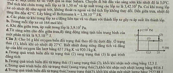 Một chếc về tải vượt qua sa mạc Sahara. Chuyên đi bắt đầu vào sáng sớm khi nhiệt độ là 3,0°C.
Thể tích khí chứa trong mỗi lốp xe là 1,50m^3 và áp suất trong các lốp xe là 3,42.10^5Pa Coi khí trong lốp
xe có nhiệt độ như ngoài trời, không thoát ra ngoài và thể tích lốp không thay đổi. Đến giữa trưa, nhiệt độ
tăng lên đến 42°C. Lầy hằng số Boltzmann k=1,38.10^(-23)J/K
a. Các phân tử khí trong lốp xe c/động liên tục và va chạm với thành lốp xe gây ra áp suất lên thành lốp.
b. Trong mỗi lốp xe có 164 mol khí.
c. Khi đến giữa trưa, áp suất trong lốp là 3,9.10^5Pa. p(* 10^5Pa)
d.Từ sáng sớm cho đến giữa trưa độ tăng động năng tịnh tiến trung bình của
một phân tử kk là 9,5.10^(-21)J. 1,4
Câu 3: Cho 16 g khí oxygen biến đổi trạng thái theo đồ thị dưới đây. Ở trạng 1 (1) (3) (2)
thái (1), khối khí có nhiệt độ 27°C. Biết nhiệt dung riêng đẳng tích và đẳng V(lit)
áp của khí oxygen lần lượt bằng 657 J/kg.K và 920 J/kg.K.
a.Trong quá trình biến đổi từ trạng thái (2) sang trạng thái (3) là quá trình 12,5 25
đăng tích
b.Trong quá trình biến đổi từ trạng thái (1) sang trạng thái (2), khổi khí nhận một công bằng 12,5 J.
c.Trong quá trình biển đổi từ trạng thái(1)sang trạng thái(2),khối khí nhận một nhiệt lượng bằng 4416 J
d. Trong quá trình biến đổi từ trang thái(2)sang trang thái(3), khối khí nhân một nhiệt lượng bằng 2522.88 J