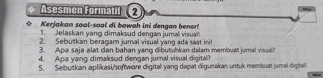 Asesmen Formatif ② Milaj 
Kerjakan soal-soal di bawah ini dengan benar! 
1. Jelaskan yang dimaksud dengan jurnal visual! 
2. Sebutkan beragam jurnal visual yang ada saat ini! 
3. Apa saja alat dan bahan yang dibutuhkan dalam membuat jurnal visual? 
4. Apa yang dimaksud dengan jurnal visual digital? 
5. Sebutkan aplikasi/software digital yang dapat digunakan untuk membuat jurnal digital! 
Nllai