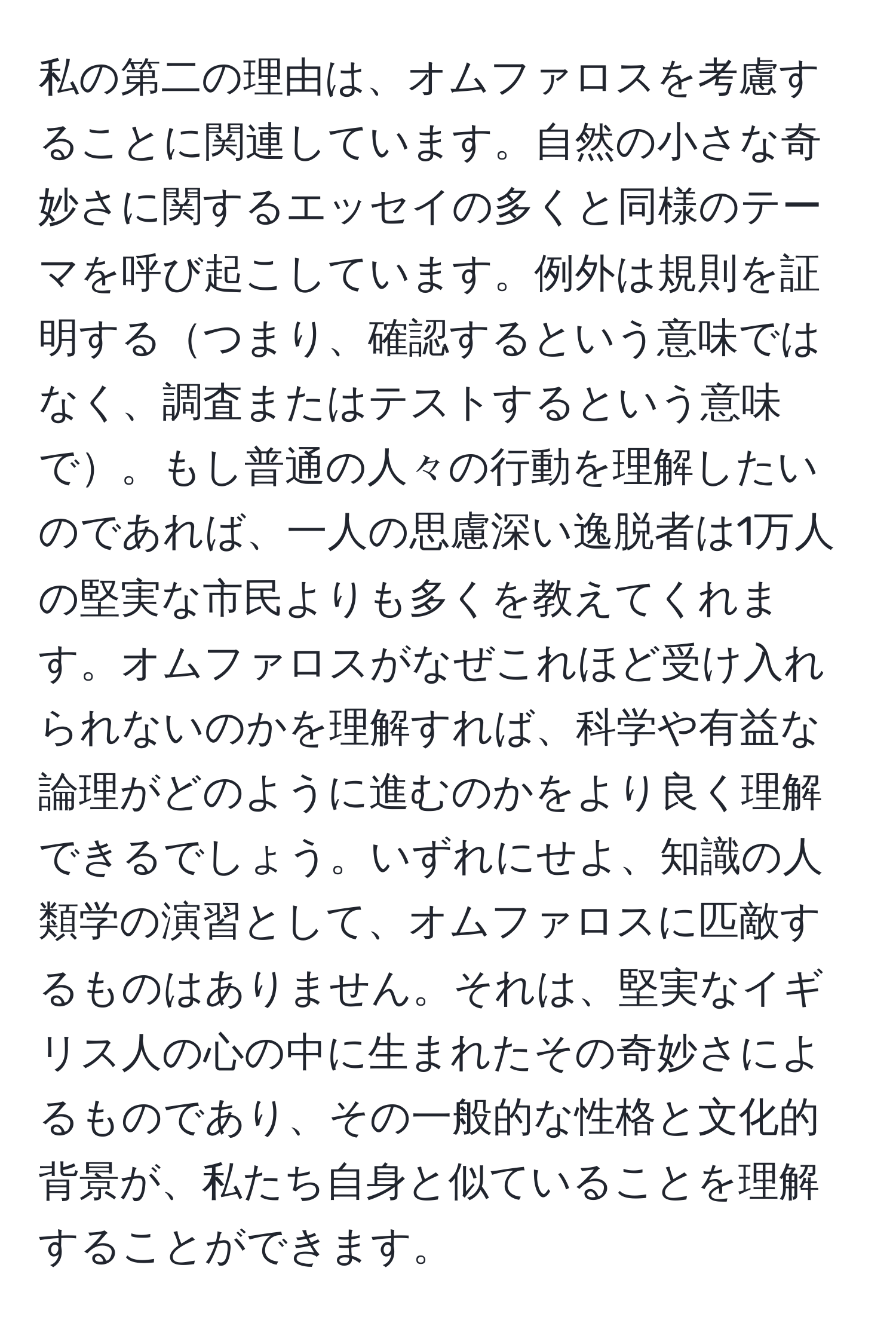 私の第二の理由は、オムファロスを考慮することに関連しています。自然の小さな奇妙さに関するエッセイの多くと同様のテーマを呼び起こしています。例外は規則を証明するつまり、確認するという意味ではなく、調査またはテストするという意味で。もし普通の人々の行動を理解したいのであれば、一人の思慮深い逸脱者は1万人の堅実な市民よりも多くを教えてくれます。オムファロスがなぜこれほど受け入れられないのかを理解すれば、科学や有益な論理がどのように進むのかをより良く理解できるでしょう。いずれにせよ、知識の人類学の演習として、オムファロスに匹敵するものはありません。それは、堅実なイギリス人の心の中に生まれたその奇妙さによるものであり、その一般的な性格と文化的背景が、私たち自身と似ていることを理解することができます。