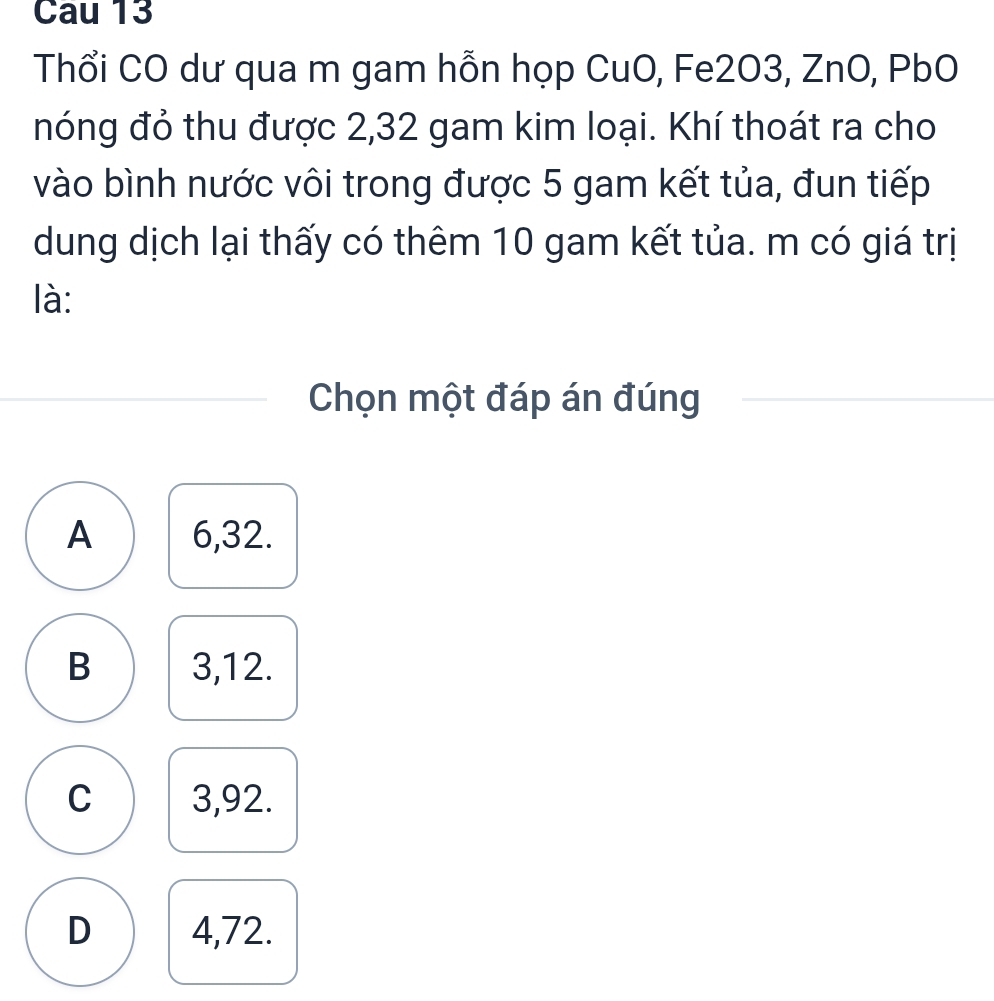 Cau 13
Thổi CO dư qua m gam hỗn họp CuO, Fe2O3, ZnO, PbO
nóng đỏ thu được 2, 32 gam kim loại. Khí thoát ra cho
vào bình nước vôi trong được 5 gam kết tủa, đun tiếp
dung dịch lại thấy có thêm 10 gam kết tủa. m có giá trị
là:
Chọn một đáp án đúng
A 6, 32.
B 3, 12.
C 3,92.
D 4,72.