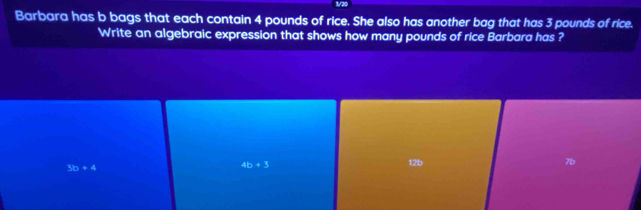 Barbara has b bags that each contain 4 pounds of rice. She also has another bag that has 3 pounds of rice.
Write an algebraic expression that shows how many pounds of rice Barbara has ?
3b+4
4b+3 12b 7b