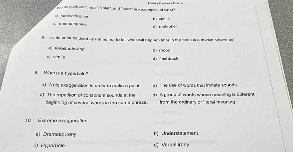 Literary Devices | Quizizz
words such as "crack","splat", and "buzz" are examples of what?
a personification b) simile
c) onomatopoeia d)metaphor
8. Hints or clues used by the author to tell what will happen later in the book is a device known as:
a)foreshadowing b) mood
c) simile
d) flashback
9. What is a hyperbole?
a) A big exaggeration in order to make a point. b) The use of words that imitate sounds.
c) The repetition of consonant sounds at the d) A group of words whose meaning is different
beginning of several words in teh same phrase. from the ordinary or literal meaning.
10. Extreme exaggeration
a) Dramatic irony b) Understatement
c) Hyperbole d)Verbal irony