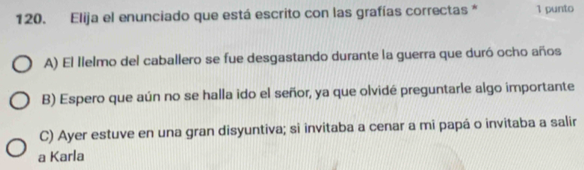 Elija el enunciado que está escrito con las grafías correctas * 1 punto
A) El Ilelmo del caballero se fue desgastando durante la guerra que duró ocho años
B) Espero que aún no se halla ido el señor, ya que olvidé preguntarle algo importante
C) Ayer estuve en una gran disyuntiva; si invitaba a cenar a mi papá o invitaba a salir
a Karla