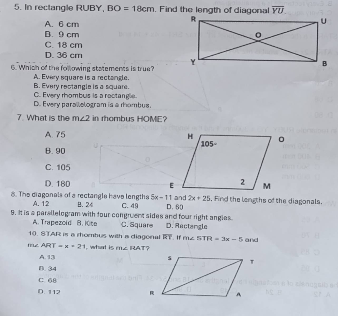 In rectangle RUBY, BO=18cm. Find the length of diagonal overline YU.
A. 6 cm
B. 9 cm
C. 18 cm
D. 36 cm
6. Which of the following statements is true?
A. Every square is a rectangle.
B. Every rectangle is a square.
C. Every rhombus is a rectangle.
D. Every parallelogram is a rhombus.
7. What is ther m∠ 2 in rhombus HOME?
A. 75
B. 90
U
C. 105
D. 180 
8. The diagonals of a rectangle have lengths 5x-11 and 2x+25 , Find the lengths of the diagonals.
A. 12 B. 24 C. 49 D. 60
9. It is a parallelogram with four congruent sides and four right angles.
A. Trapezoid B. Kite C. Square D. Rectangle
10. STAR is a rhombus with a diagonal overline RT If m∠ STR=3x-5 and
m∠ ART=x+21 , what is m∠ RAT ?
A.13
B. 34
C. 68
D. 112