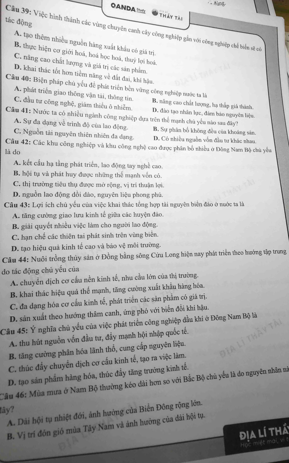 OANDA study tháy tài
tác động
Câu 39: Việc hình thành các vùng chuyên canh cây công nghiệp gắn với công nghiệp chế biến sẽ có
A. tạo thêm nhiều nguồn hàng xuất khẩu có giá trị
B. thực hiện cơ giới hoá, hoá học hoá, thuỷ lợi hoá.
C. nâng cao chất lượng và giá trị các sản phẩm.
D. khai thác tốt hơn tiềm năng về đất đai, khí hậu.
Câu 40: Biện pháp chủ yếu đề phát triển bền vững công nghiệp nước ta là
A. phát triển giao thông vận tải, thông tin. B. nâng cao chất lượng, hạ thấp giá thành.
C. đầu tư công nghệ, giảm thiều ô nhiễm. D. đào tạo nhân lực, đảm bảo nguyên liệu.
Câu 41: Nước ta có nhiều ngành công nghiệp dựa trên thế mạnh chủ yếu nào sau đây?
A. Sự đa dạng về trình độ của lao động. B. Sự phân bố không đều của khoáng sản.
C. Nguồn tài nguyên thiên nhiên đa dạng. D. Có nhiều nguồn vốn đầu tư khác nhau.
Câu 42: Các khu công nghiệp và khu công nghệ cao được phân bố nhiều ở Đông Nam Bộ chủ yếu
là do
A. kết cấu hạ tầng phát triển, lao động tay nghề cao.
B. hội tụ và phát huy được những thế mạnh vốn có.
C. thị trường tiêu thụ được mở rộng, vị trí thuận lợi.
D. nguồn lao động dồi dào, nguyên liệu phong phú.
Câu 43: Lợi ích chủ yếu của việc khai thác tổng hợp tài nguyên biển đảo ở nuớc ta là
A. tăng cường giao lưu kinh tế giữa các huyện đảo.
B. giải quyết nhiều việc làm cho người lao động.
C. hạn chế các thiên tai phát sinh trên vùng biển.
D. tạo hiệu quả kinh tế cao và bảo vệ môi trường.
Câu 44: Nuôi trồng thủy sản ở Đồng bằng sông Cửu Long hiện nay phát triển theo hướng tập trung
do tác động chủ yếu của
A. chuyền dịch cơ cấu nền kinh tế, nhu cầu lớn của thị trường.
B. khai thác hiệu quả thế mạnh, tăng cường xuất khẩu hàng hóa.
C. đa dạng hóa cơ cấu kinh tế, phát triển các sản phẩm có giá trị.
D. sản xuất theo hướng thâm canh, ứng phó với biến đồi khí hậu.
Câu 45: Ý nghĩa chủ yếu của việc phát triển công nghiệp dầu khí ở Đông Nam Bộ là
A. thu hút nguồn vốn đầu tư, đầy mạnh hội nhập quốc tế.
B. tăng cường phân hóa lãnh thổ, cung cấp nguyên liệu.
C. thúc đầy chuyển dịch cơ cấu kinh tế, tạo ra việc làm.
D. tạo sản phẩm hàng hóa, thúc đầy tăng trưởng kinh tế.
Câu 46: Mùa mưa ở Nam Bộ thường kéo dài hơn so với Bắc Bộ chủ yếu là do nguyên nhân nà
lây?
A. Dải hội tụ nhiệt đới, ảnh hưởng của Biển Đông rộng lớn.
B. Vị trí đón gió mùa Tây Nam và ảnh hưởng của dải hội tụ.
địa lí thả
Học miệt mái, vì t