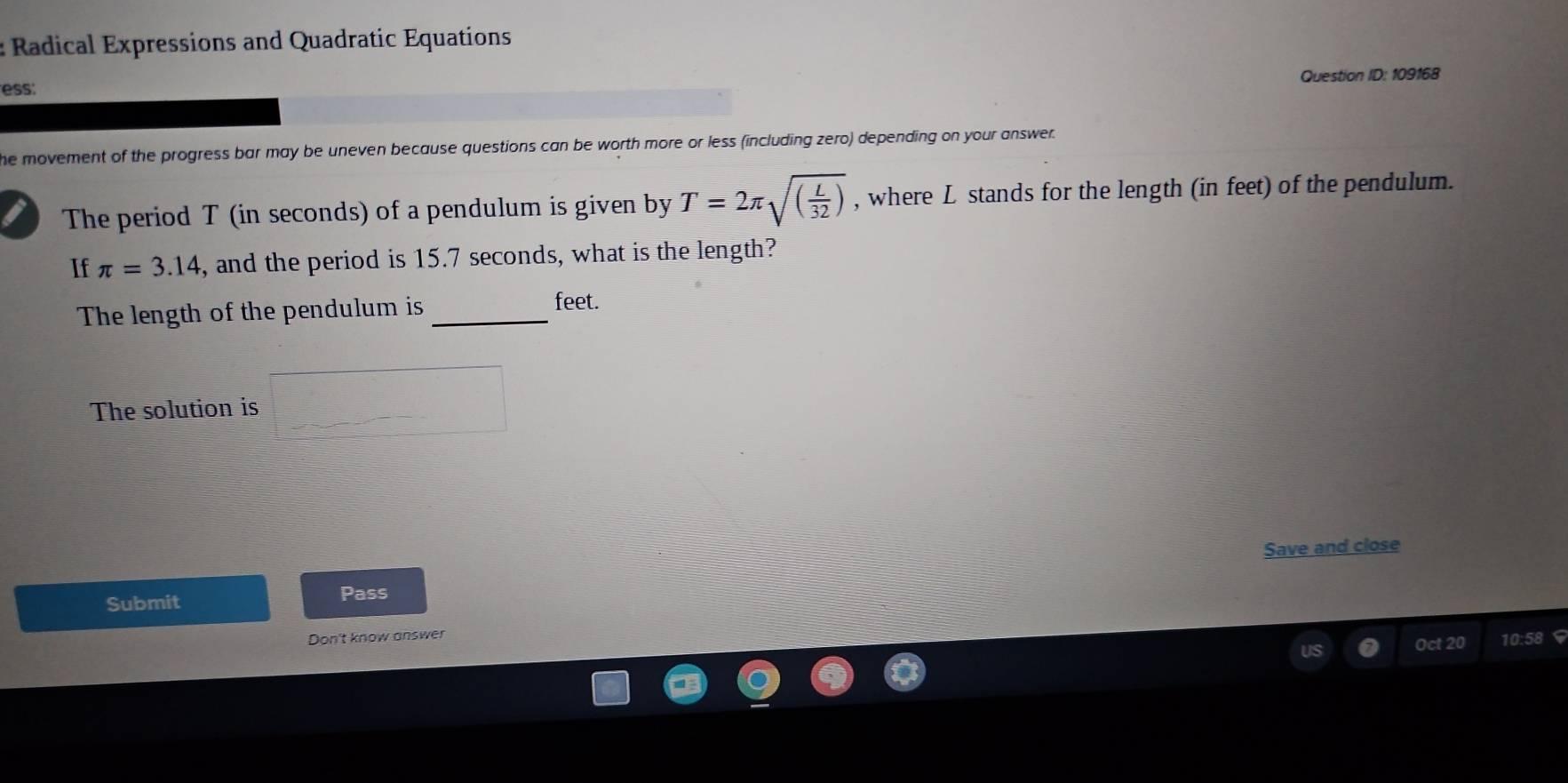 Radical Expressions and Quadratic Equations 
ess: Question ID: 109168 
he movement of the progress bar may be uneven because questions can be worth more or less (including zero) depending on your answer. 
The period T (in seconds) of a pendulum is given by T=2π sqrt((frac L)32) , where L stands for the length (in feet) of the pendulum. 
If π =3.14 , and the period is 15.7 seconds, what is the length? 
The length of the pendulum is _ feet. 
The solution is 
Save and close 
Submit Pass 
Don't know answer 
Oct 20 10:58 $