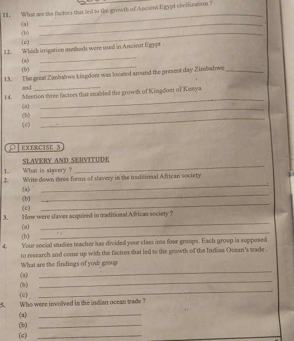 What are the factors that led to the growth of Ancient Egypt civilization ? 
(a) 
_ 
(b) 
_ 
(c) 
_ 
12. Which irrigation methods were used in Ancient Egypt 
(a) 
_ 
(b) 
_ 
13. The great Zimbabwe kingdom was located around the present day Zimbabwe_ 
and_ 
14. Mention three factors that enabled the growth of Kingdom of Kenya 
_ 
(a) 
_ 
_ 
(b) 
(c) 
EXERCISE 3 
_ 
SLAVERY AND SERVITUDE 
1. What is slavery ? 
_ 
2. Write down three forms of slavery in the traditional African society 
(a) 
_ 
(b) 
_ 
(c) 
_ 
3. How were slaves acquired in traditional African society ? 
(a) 
(b) 
_ 
4. Your social studies teacher has divided your class into four groups. Each group is supposed 
to research and come up with the factors that led to the growth of the Indian Ocean’s trade . 
What are the findings of your group 
(a) 
_ 
_ 
(b) 
_ 
(c) 
5. Who were involved in the indian ocean trade ? 
(a) 
_ 
(b) 
_ 
(c) 
_