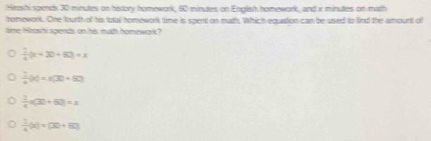 Hrashi spends 30 minutes on history hornework, 60 minutes on English honework, and x minutes on math
homework. One foutth of his totail homnework time is spent on math. Which equation can be used to find the amount of
time (Arosh) spends on his math hormework?
 2/4 (x+30+60)=x
 1/4 (x)=x(30+60)
 1/4 n(30+60)=x
 1/4 (x)=(30+6)