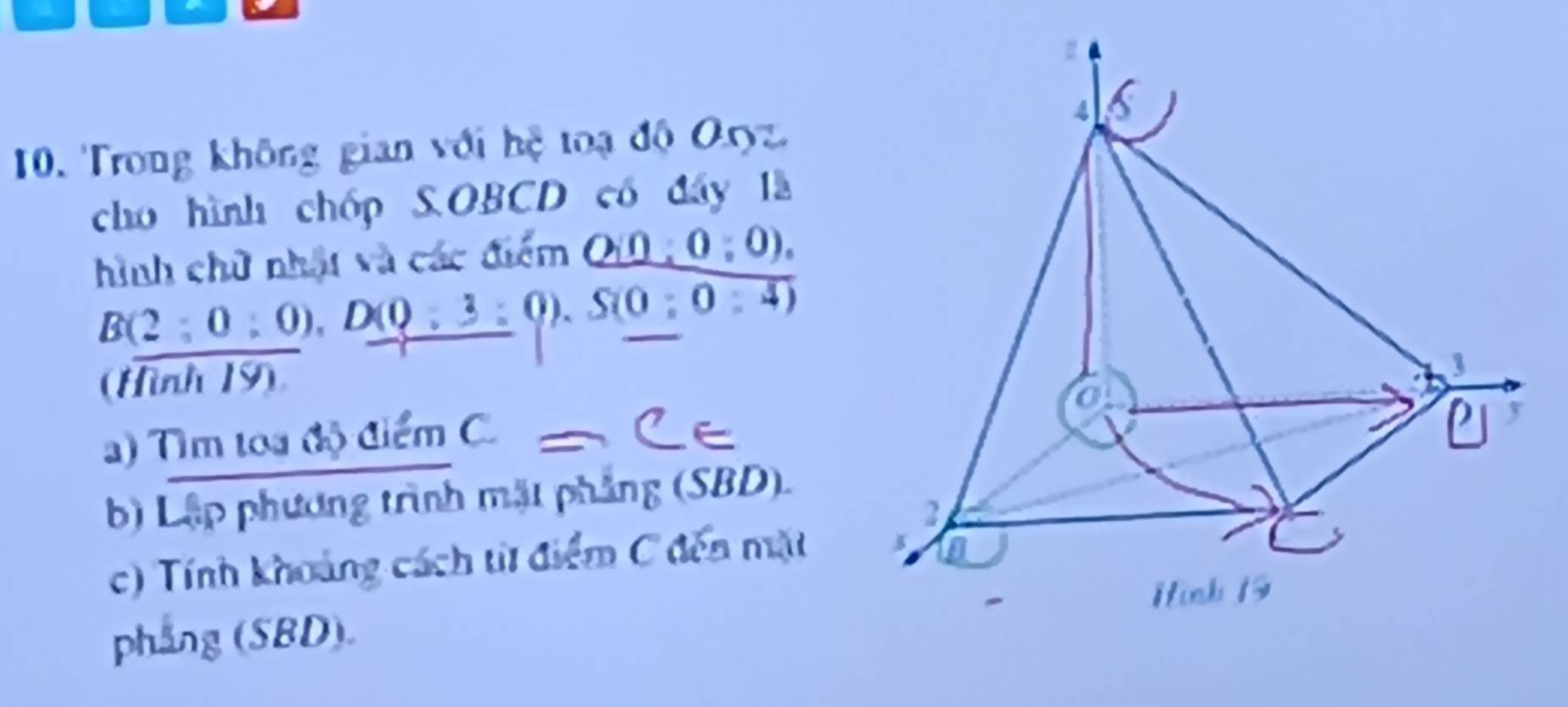 4 
10. Trong không gian với hệ toạ độ Oryz. 
cho hình chóp S.OBCD có đây là 
hình chữ nhật và các điểm Q(0:0:0).
B(2;0;0), D(0;3:0endpmatrix , S(0;0:4)
(Hình 19). 
) Tìm toa độ điểm C. 
y 
b) Lập phương trình mặt phẳng (SBD). 
2 
c) Tính khoảng cách từ điểm C đến mặt 
H inh 1 
phang (SBD).