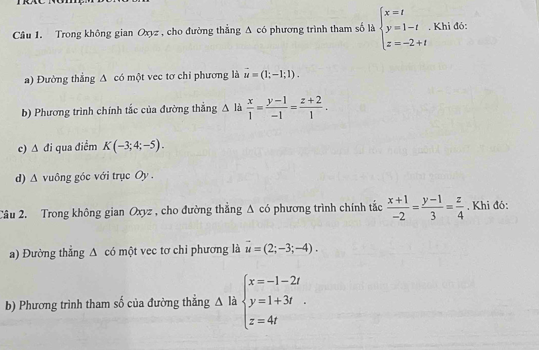 Trong không gian Oxyz , cho đường thẳng Δ có phương trình tham số là beginarrayl x=t y=1-t z=-2+tendarray.. Khi đó: 
a) Đường thắng Δ có một vec tơ chỉ phương là vector u=(1;-1;1). 
b) Phương trình chính tắc của đường thắng △ là  x/1 = (y-1)/-1 = (z+2)/1 . 
c) △ di qua điểm K(-3;4;-5). 
d) △ vuông góc với trục Oy. 
Câu 2. Trong không gian Oxyz , cho đường thẳng Δ có phương trình chính tắc  (x+1)/-2 = (y-1)/3 = z/4 . Khi đó: 
a) Đường thắng △ cd một vec tơ chỉ phương là vector u=(2;-3;-4). 
b) Phương trình tham số của đường thắng △ là beginarrayl x=-1-2t y=1+3t z=4tendarray.