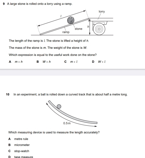 A large stone is rolled onto a lorry using a ramp.
The length of the ramp is 1. The stone is lifted a height of h.
The mass of the stone is m. The weight of the stone is W.
Which expression is equal to the useful work done on the stone?
A m* h B W* h C m* l D W* l
10 In an experiment, a ball is rolled down a curved track that is about half a metre long.
Which measuring device is used to measure the length accurately?
A metre rule
B micrometer
C stop-watch
D tape measure