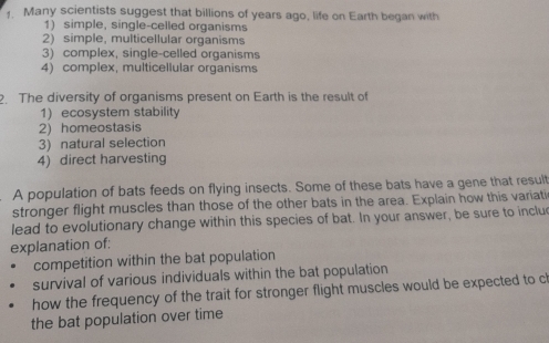 Many scientists suggest that billions of years ago, life on Earth began with 
1) simple, single-celled organisms 
2) simple, multicellular organisms 
3) complex, single-celled organisms 
4) complex, multicellular organisms 
. The diversity of organisms present on Earth is the result of 
1) ecosystem stability 
2) homeostasis 
3) natural selection 
4) direct harvesting 
A population of bats feeds on flying insects. Some of these bats have a gene that result 
stronger flight muscles than those of the other bats in the area. Explain how this variati 
lead to evolutionary change within this species of bat. In your answer, be sure to inclu 
explanation of: 
competition within the bat population 
survival of various individuals within the bat population 
how the frequency of the trait for stronger flight muscles would be expected to c 
the bat population over time