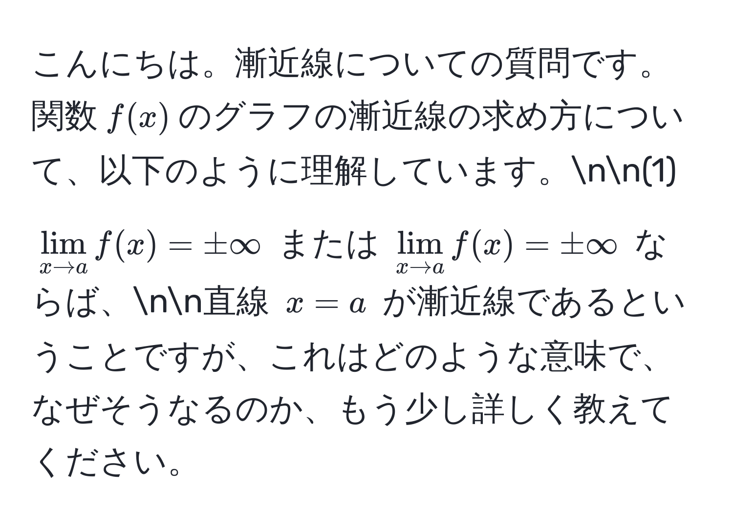 こんにちは。漸近線についての質問です。関数$f(x)$のグラフの漸近線の求め方について、以下のように理解しています。nn(1) $lim_x to a f(x) = ± ∈fty$ または $lim_x to a f(x) = ± ∈fty$ ならば、nn直線 $x = a$ が漸近線であるということですが、これはどのような意味で、なぜそうなるのか、もう少し詳しく教えてください。