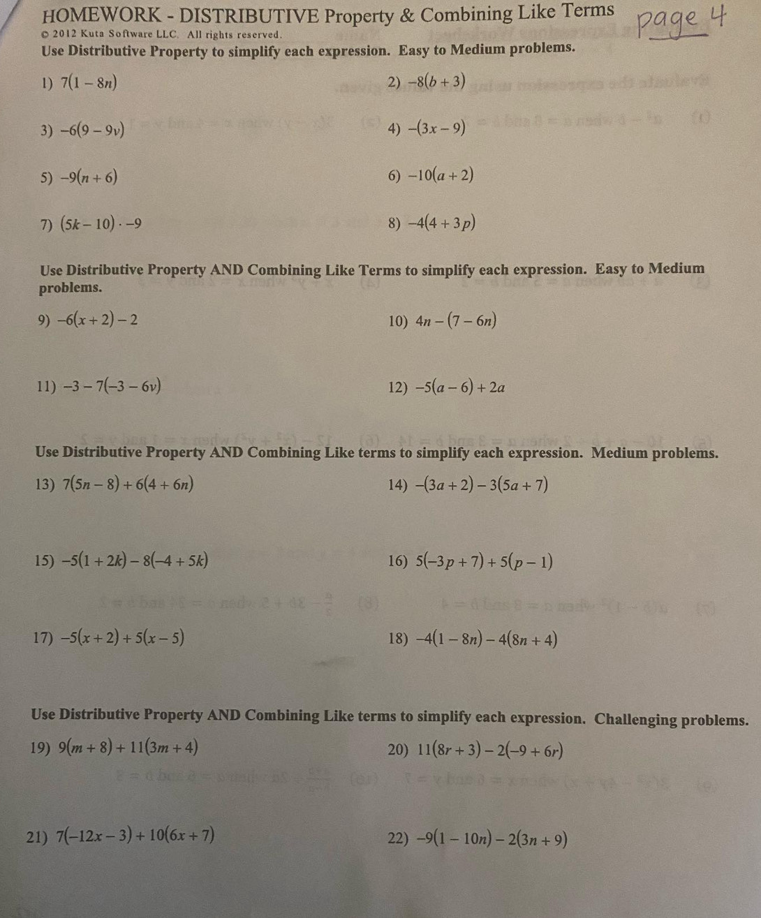 HOMEWORK - DISTRIBUTIVE Property & Combining Like Terms 
2012 Kuta Software LLC. All rights reserved. 
Use Distributive Property to simplify each expression. Easy to Medium problems. 
1) 7(1-8n) 2) -8(b+3)
3) -6(9-9v) 4) -(3x-9)
5) -9(n+6) 6) -10(a+2)
7) (5k-10)· -9 8) -4(4+3p)
Use Distributive Property AND Combining Like Terms to simplify each expression. Easy to Medium 
problems. 
9) -6(x+2)-2 10) 4n-(7-6n)
11) -3-7(-3-6v) 12) -5(a-6)+2a
Use Distributive Property AND Combining Like terms to simplify each expression. Medium problems. 
13) 7(5n-8)+6(4+6n) 14) -(3a+2)-3(5a+7)
15) -5(1+2k)-8(-4+5k) 16) 5(-3p+7)+5(p-1)
17) -5(x+2)+5(x-5) 18) -4(1-8n)-4(8n+4)
Use Distributive Property AND Combining Like terms to simplify each expression. Challenging problems. 
19) 9(m+8)+11(3m+4) 20) 11(8r+3)-2(-9+6r)
21) 7(-12x-3)+10(6x+7) 22) -9(1-10n)-2(3n+9)