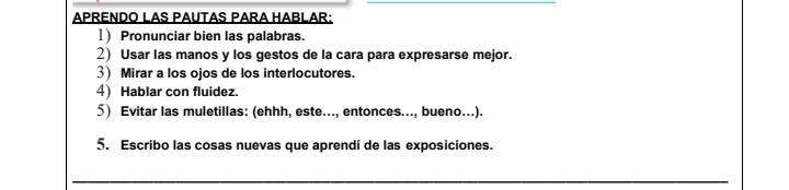 APRENDO LAS PAUTAS PARA HABLAR: 
1) Pronunciar bien las palabras. 
2) Usar las manos y los gestos de la cara para expresarse mejor. 
3) Mirar a los ojos de los interlocutores. 
4) Hablar con fluidez. 
5) Evitar las muletillas: (ehhh, este..., entonces..., bueno...). 
5. Escribo las cosas nuevas que aprendí de las exposiciones. 
_