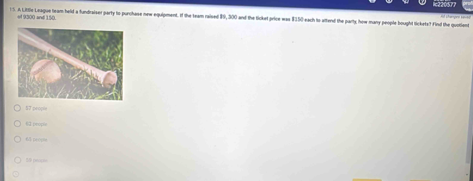 Ic220577
All changes saved
15. A Little League team held a fundraiser party to purchase new equipment. If the team raised $9, 300 and the ticket price was $150 each to attend the party, how many people bought tickets? Find the quotient
of 9300 and 150.
57 people
62 people
65 people
59 people