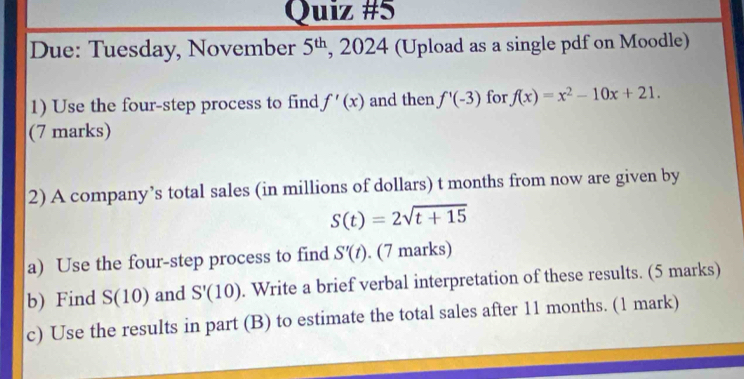 Due: Tuesday, November 5^(th) , 2024 (Upload as a single pdf on Moodle) 
1) Use the four-step process to find f'(x) and then f'(-3) for f(x)=x^2-10x+21. 
(7 marks) 
2) A company’s total sales (in millions of dollars) t months from now are given by
S(t)=2sqrt(t+15)
a) Use the four-step process to find S'(t). (7 marks) 
b) Find S(10) and S'(10). Write a brief verbal interpretation of these results. (5 marks) 
c) Use the results in part (B) to estimate the total sales after 11 months. (1 mark)