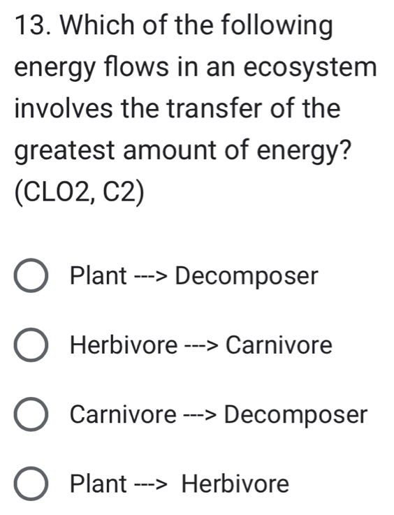 Which of the following
energy flows in an ecosystem
involves the transfer of the
greatest amount of energy?
(CLO2, C2)
Plant ---> Decomposer
Herbivore ---> Carnivore
Carnivore ---> Decomposer
Plant ---> Herbivore