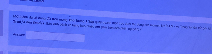 Một bánh đà có dạng đĩa tròn mỏng, khối lượng 1.2kg quay quanh một trục dưới tác dụng của momen lực 0.4N - m. 1. Trong 2s vận tốc góc tăn
2rad/s đến 8rad/s. Bán kính bánh xe bằng bao nhiêu cm (làm tròn đến phần nguyên) ? 
Answer: