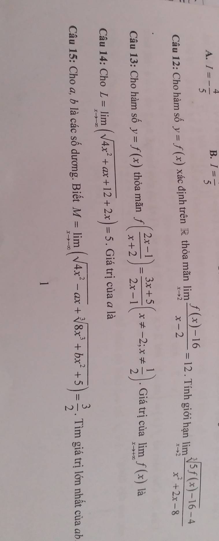 I=- 4/5  I=frac 5
Câu 12: Cho hàm số y=f(x) xác định trên R thỏa mãn limlimits _xto 2 (f(x)-16)/x-2 =12. Tính giới hạn limlimits _xto 2 (sqrt[3](5f(x)-16)-4)/x^2+2x-8 
Câu 13: Cho hàm số y=f(x) thỏa mãn f( (2x-1)/x+2 )= (3x+5)/2x-1 (x!= -2;x!=  1/2 ). Giá trị của limlimits _xto +∈fty f(x) là 
Câu 14: Cho L=limlimits _xto -∈fty (sqrt(4x^2+ax+12)+2x)=5. Giá trị của a là 
Câu 15: Cho a, b là các số dương. Biết M=limlimits _xto -∈fty (sqrt(4x^2-ax)+sqrt[3](8x^3+bx^2+5))= 3/2 . Tìm giá trị lớn nhất của ab