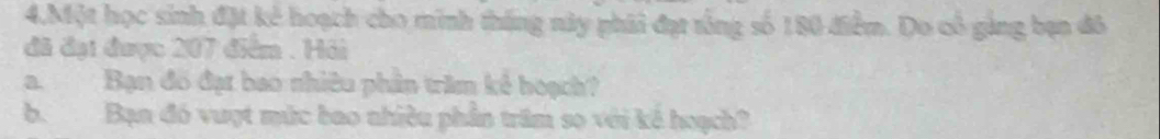 4,Một học sinh đặt kẻ hoạch cho minh tháng này phái đạt tổng số 180 điểm. Do cô ging bạn đô 
đã đại được 207 điểm . Hải 
a. Bạn đồ đạt bao nhiêu phân trăm kê hoạch? 
b. Bạn đó vuợt mức bao nhiều phần trăm sọ với kế hoạch?