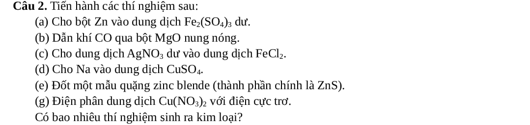 Tiến hành các thí nghiệm sau: 
(a) Cho bột Zn vào dung dịch Fe_2(SO_4)_3 dư. 
(b) Dẫn khí CO qua bột MgO nung nóng. 
(c) Cho dung dịch AgNO_3 dư vào dung dịch FeCl_2. 
(d) Cho Na vào dung dịch CuSO_4. 
(e) Đốt một mẫu quặng zinc blende (thành phần chính là ZnS). 
(g) Điện phân dung dịch Cu(NO_3) : 2 với điện cực trơ. 
Có bao nhiêu thí nghiệm sinh ra kim loại?