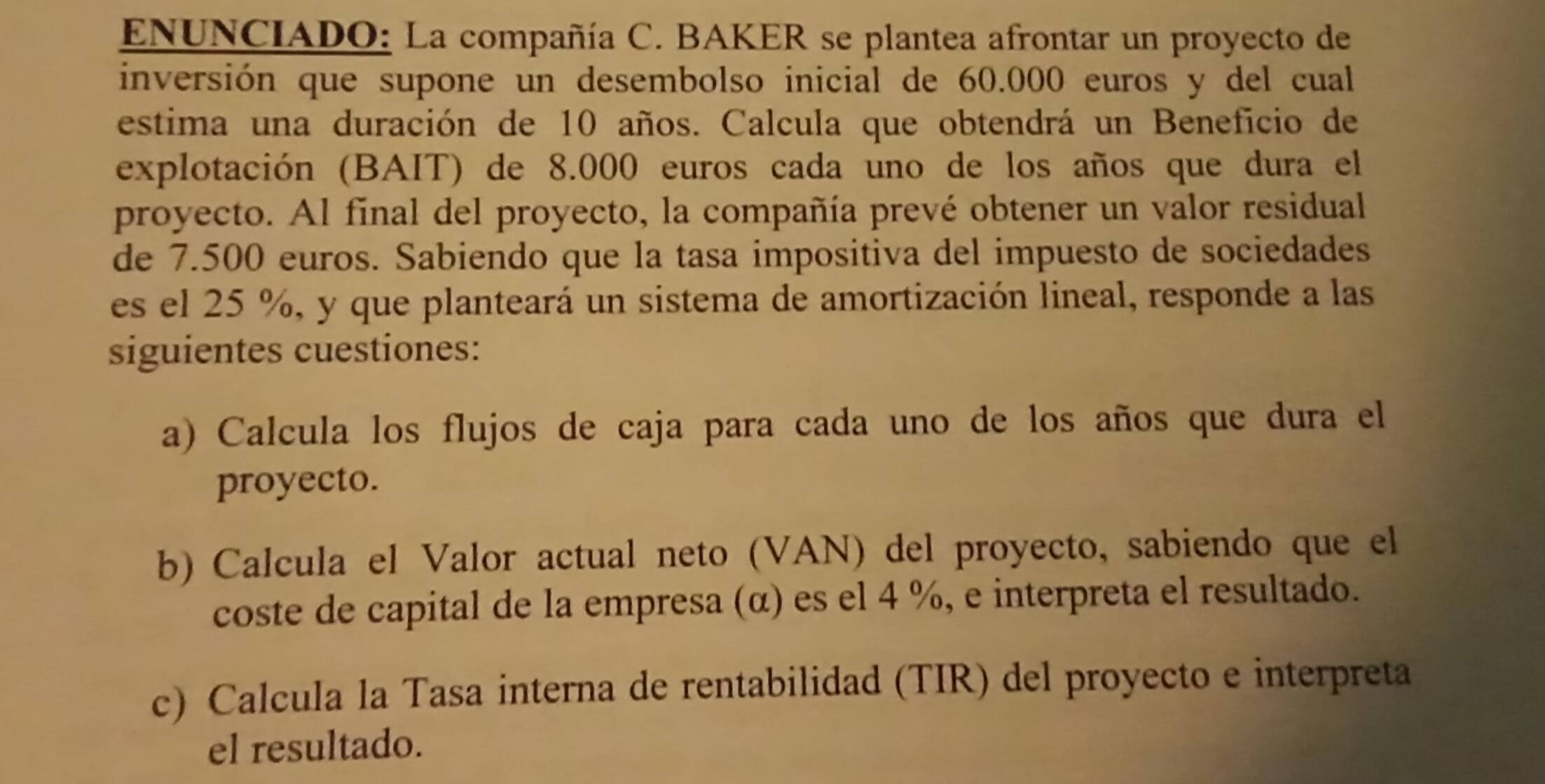 ENUNCIADO: La compañía C. BAKER se plantea afrontar un proyecto de 
inversión que supone un desembolso inicial de 60.000 euros y del cual 
estima una duración de 10 años. Calcula que obtendrá un Beneficio de 
explotación (BAIT) de 8.000 euros cada uno de los años que dura el 
proyecto. Al final del proyecto, la compañía prevé obtener un valor residual 
de 7.500 euros. Sabiendo que la tasa impositiva del impuesto de sociedades 
es el 25 %, y que planteará un sistema de amortización lineal, responde a las 
siguientes cuestiones: 
a) Calcula los flujos de caja para cada uno de los años que dura el 
proyecto. 
b) Calcula el Valor actual neto (VAN) del proyecto, sabiendo que el 
coste de capital de la empresa (α) es el 4 %, e interpreta el resultado. 
c) Calcula la Tasa interna de rentabilidad (TIR) del proyecto e interpreta 
el resultado.