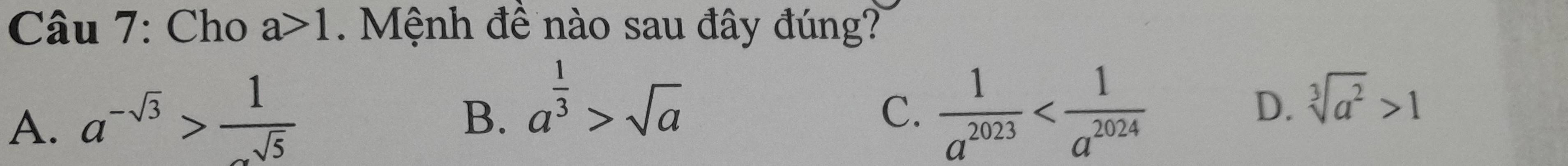 Cho a>1. Mệnh đề nào sau đây đúng?
A. a^(-sqrt(3))> 1/sqrt(5) 
B. a^(frac 1)3>sqrt(a)  1/a^(2023) 
C.
D. sqrt[3](a^2)>1