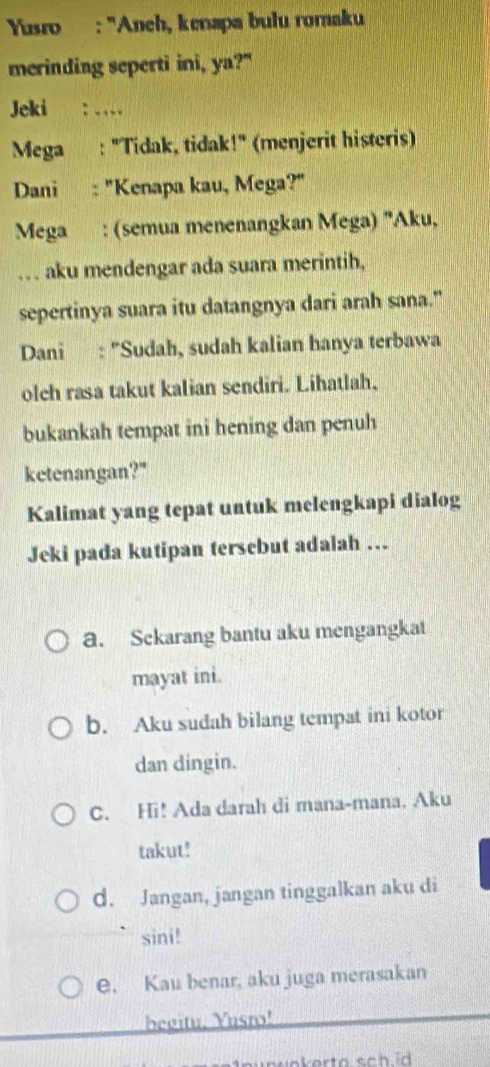 Yusro : 'Anch, kenapa bulu romaku
merinding seperti ini, ya?"
Jeki : . 
Mega : "Tidak, tidak!" (menjerit histeris)
Dani : "Kenapa kau, Mega?"
Mega : (semua menenangkan Mega) "Aku,
.. . aku mendengar ada suara merintih,
sepertinya suara itu datangnya dari arah sana."
Dani : "Sudah, sudah kalian hanya terbawa
olch rasa takut kalian sendiri. Lihatlah.
bukankah tempat ini hening dan penuh
ketenangan?"
Kalimat yang tepat untuk melengkapi dialog
Jeki pada kutipan tersebut adalah ...
a. Sekarang bantu aku mengangkat
mayat ini.
b. Aku sudah bilang tempat ini kotor
dan dingin.
C. Hi! Ada darah di mana-mana. Aku
takut!
d. Jangan, jangan tinggalkan aku di
sini!
e. Kau benar, aku juga merasakan
begitu, Yusro!
n u n u okerto sc h id .