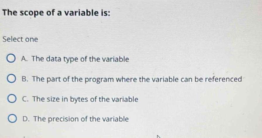 The scope of a variable is:
Select one
A. The data type of the variable
B. The part of the program where the variable can be referenced
C. The size in bytes of the variable
D. The precision of the variable