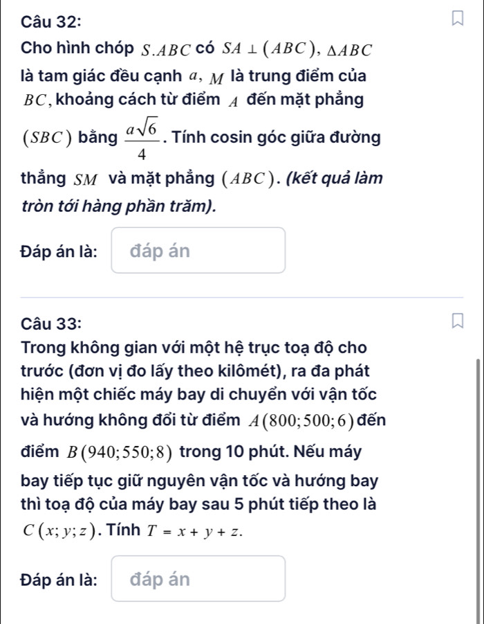 Cho hình chóp S. ABC có SA⊥ (ABC), △ ABC
là tam giác đều cạnh 4, M là trung điểm của
BC, khoảng cách từ điểm A đến mặt phẳng 
(SBC) bằng  asqrt(6)/4 . Tính cosin góc giữa đường 
thẳng SM và mặt phẳng (ABC ). (kết quả làm 
tròn tới hàng phần trăm). 
Đáp án là: đáp án 
Câu 33: 
Trong không gian với một hệ trục toạ độ cho 
trước (đơn vị đo lấy theo kilômét), ra đa phát 
hiện một chiếc máy bay di chuyển với vận tốc 
và hướng không đổi từ điểm A(800;500;6) đến 
điểm B(940;550;8) trong 10 phút. Nếu máy 
bay tiếp tục giữ nguyên vận tốc và hướng bay 
thì toạ độ của máy bay sau 5 phút tiếp theo là
C(x;y;z). Tính T=x+y+z. 
Đáp án là: đáp án