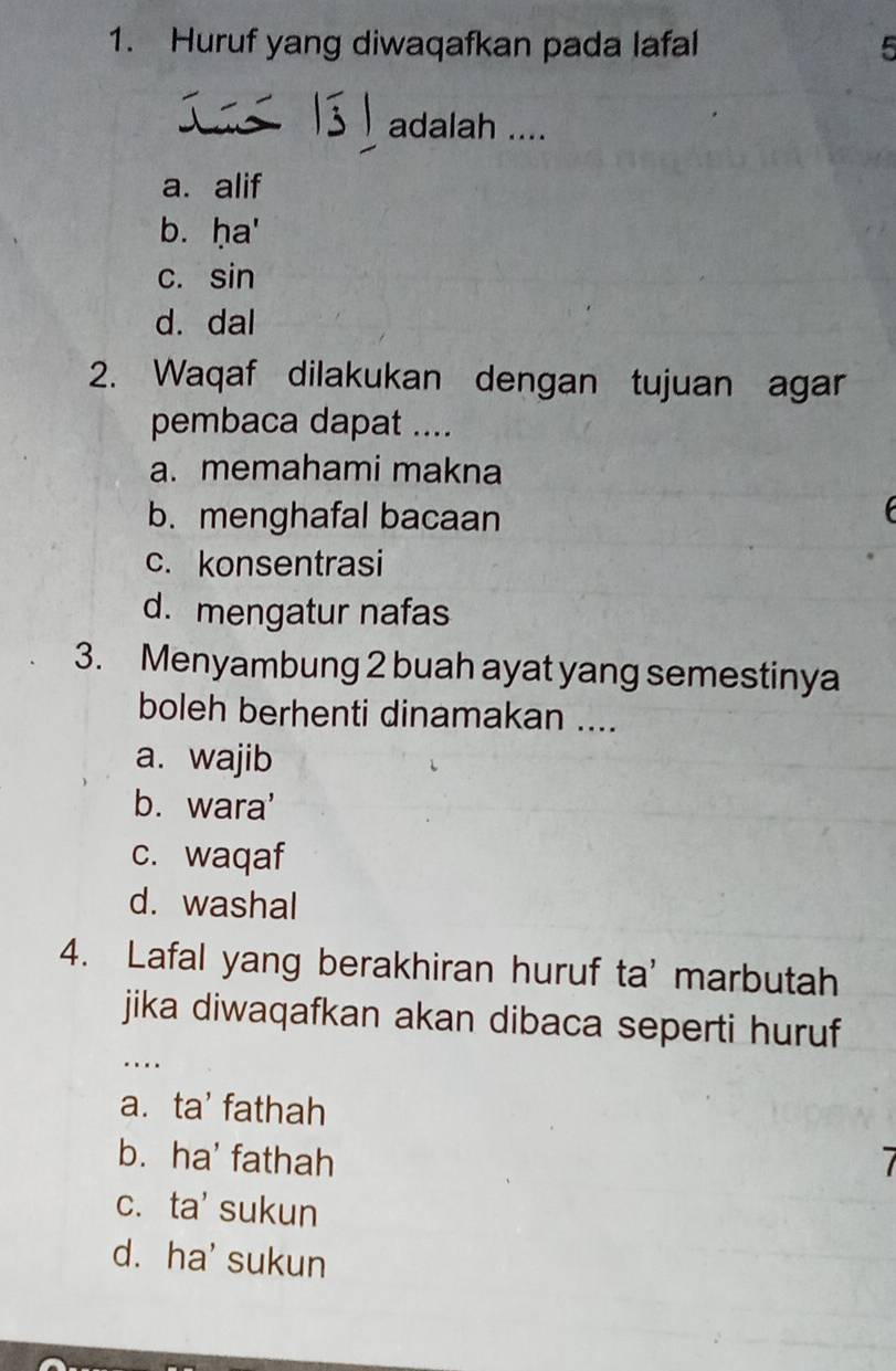 Huruf yang diwaqafkan pada lafal 5
adalah ....
a. alif
b. ḥa'
c. sin
d. dal
2. Waqaf dilakukan dengan tujuan agar
pembaca dapat ....
a. memahami makna
b. menghafal bacaan
c. konsentrasi
d. mengatur nafas
3. Menyambung 2 buah ayat yang semestinya
boleh berhenti dinamakan ....
a. wajib
b. wara'
c. waqaf
d. washal
4. Lafal yang berakhiran huruf ta' marbutah
jika diwaqafkan akan dibaca seperti huruf
…
a. ta' fathah
b. ha' fathah 7
c. ta' sukun
d. ha' sukun