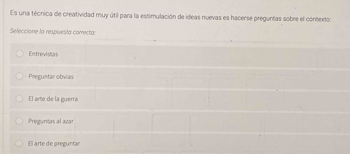 Es una técnica de creatividad muy útil para la estimulación de ideas nuevas es hacerse preguntas sobre el contexto:
Seleccione la respuesta correcta:
Entrevistas
Preguntar obvias
El arte de la guerra
Preguntas al azar
El arte de preguntar