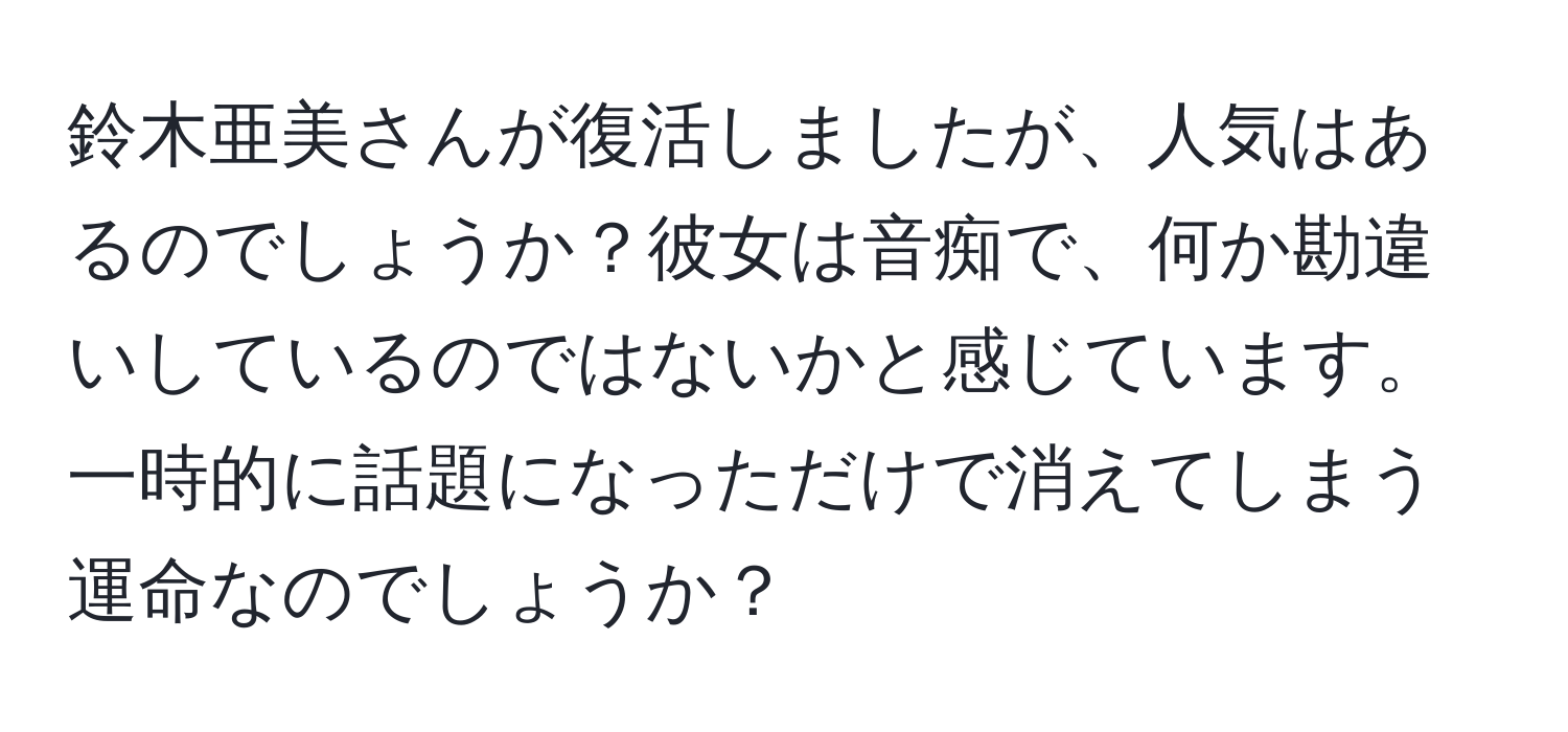 鈴木亜美さんが復活しましたが、人気はあるのでしょうか？彼女は音痴で、何か勘違いしているのではないかと感じています。一時的に話題になっただけで消えてしまう運命なのでしょうか？