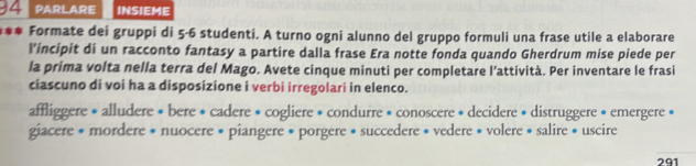 PARLARE INSIEME 
*** Formate dei gruppi di 5-6 studenti. A turno ogni alunno del gruppo formuli una frase utile a elaborare 
l’incipit di un racconto fantasy a partire dalla frase Era notte fonda quando Gherdrum mise piede per 
la prima volta nella terra del Mago. Avete cinque minuti per completare l’attività. Per inventare le frasi 
ciascuno di voi ha a disposizione i verbi irregolari in elenco. 
affliggere • alludere * bere * cadere • cogliere • condurre » conoscere * decidere * distruggere • emergere » 
giacere * mordere * nuocere * piangere * porgere * succedere * vedere * volere * salire * uscire 
291