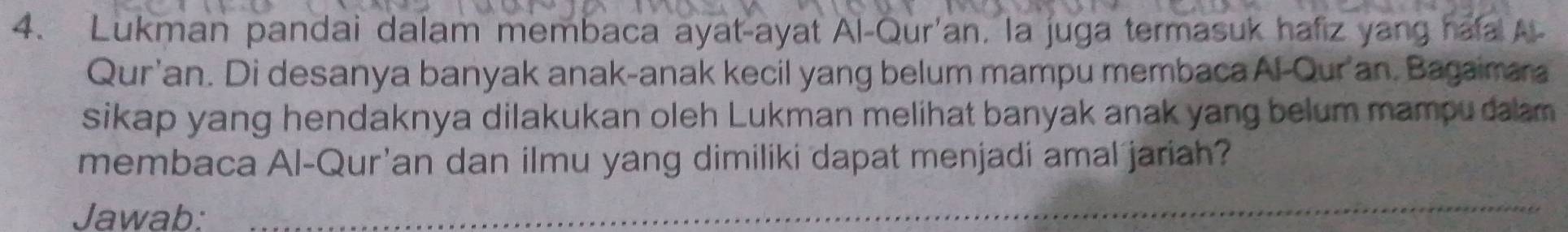 Lukman pandai dalam membaca ayat-ayat Al-Qur'an, la juga termasuk hafiz yang hafa A 
Qur'an. Di desanya banyak anak-anak kecil yang belum mampu membacaAl-Qur'an. Bagaimara 
sikap yang hendaknya dilakukan oleh Lukman melihat banyak anak yang belum mampu dalam . 
membaca Al-Qur'an dan ilmu yang dimiliki dapat menjadi amal jariah? 
Jawab:_