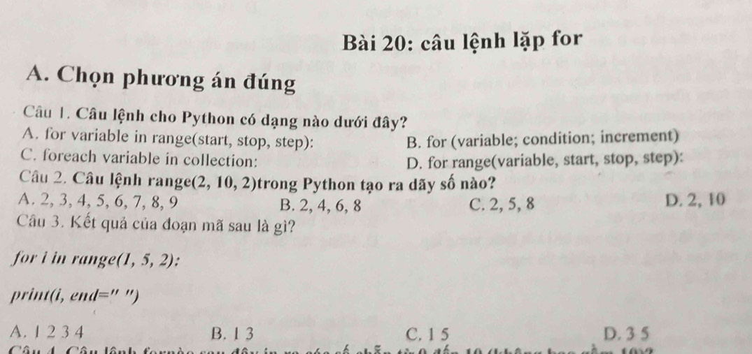 câu lệnh lặp for
A. Chọn phương án đúng
Câu 1. Câu lệnh cho Python có dạng nào dưới đây?
A. for variable in range(start, stop, step): B. for (variable; condition; increment)
C. foreach variable in collection: D. for range(variable, start, stop, step):
Câu 2. Câu lệnh range (2,10,2) trong Python tạo ra dãy số nào?
A. 2, 3, 4, 5, 6. 7, 8, 9 B. 2, 4, 6, 8 C. 2, 5, 8 D. 2, 10
Câu 3. Kết quả của đoạn mã sau là gì?
for i in range (1,5,2) :
ri l='' ")
A. 1 2 3 4 B. 1 3 C. 1 5 D. 3 5