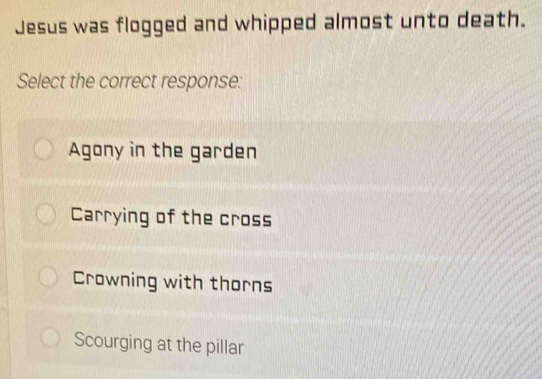 Jesus was flogged and whipped almost unto death.
Select the correct response:
Agony in the garden
Carrying of the cross
Crowning with thorns
Scourging at the pillar