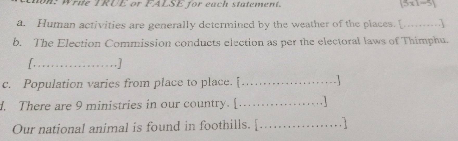 on: Write TRUE or FALSE for each statement. (5* 1=5)
a. Human activities are generally determined by the weather of the places. [...] 
b. The Election Commission conducts election as per the electoral laws of Thimphu. 
_I 
.] 
c. Population varies from place to place. [_ 
. | 
d. There are 9 ministries in our country. [_ 
. 
Our national animal is found in foothills. [_ 
. 