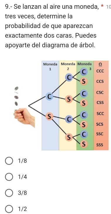 9.- Se lanzan al aire una moneda, * 10
tres veces, determine la
probabilidad de que aparezcan
exactamente dos caras. Puedes
apoyarte del diagrama de árbol.
1/8
1/4
3/8
1/2