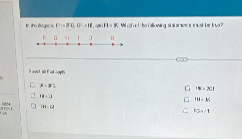 In the diagram, FH=2FG, GH=HI , and FI=IK. Which of the following statements must be true?
p G H J K
Select all that apply
IK=3FG
HK=2GI
HI=1)
HJ=JK
2024
STER 1 FH=GI
105
FG=HI