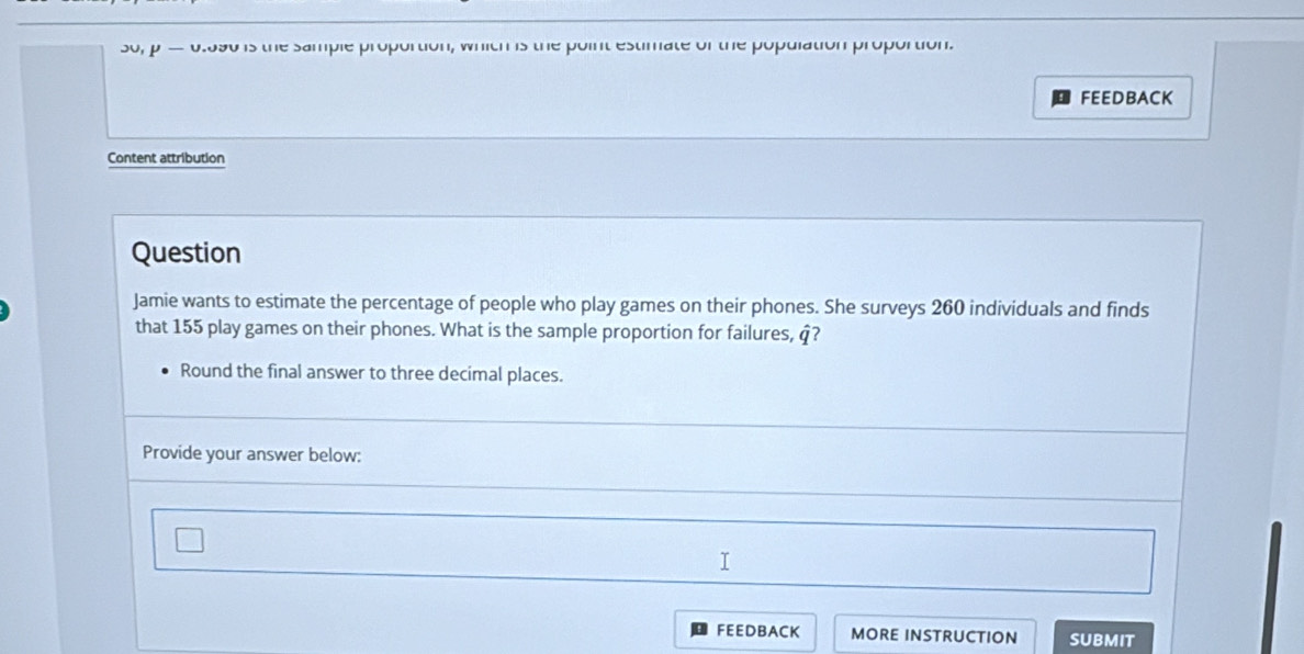 30, p 0.590 is the sample proportion, which is the point estimate of the population proportion. 
FEEDBACK 
Content attribution 
Question 
Jamie wants to estimate the percentage of people who play games on their phones. She surveys 260 individuals and finds 
that 155 play games on their phones. What is the sample proportion for failures, q? 
Round the final answer to three decimal places. 
Provide your answer below: 
FEEDBACK MORE INSTRUCTION SUBMIT