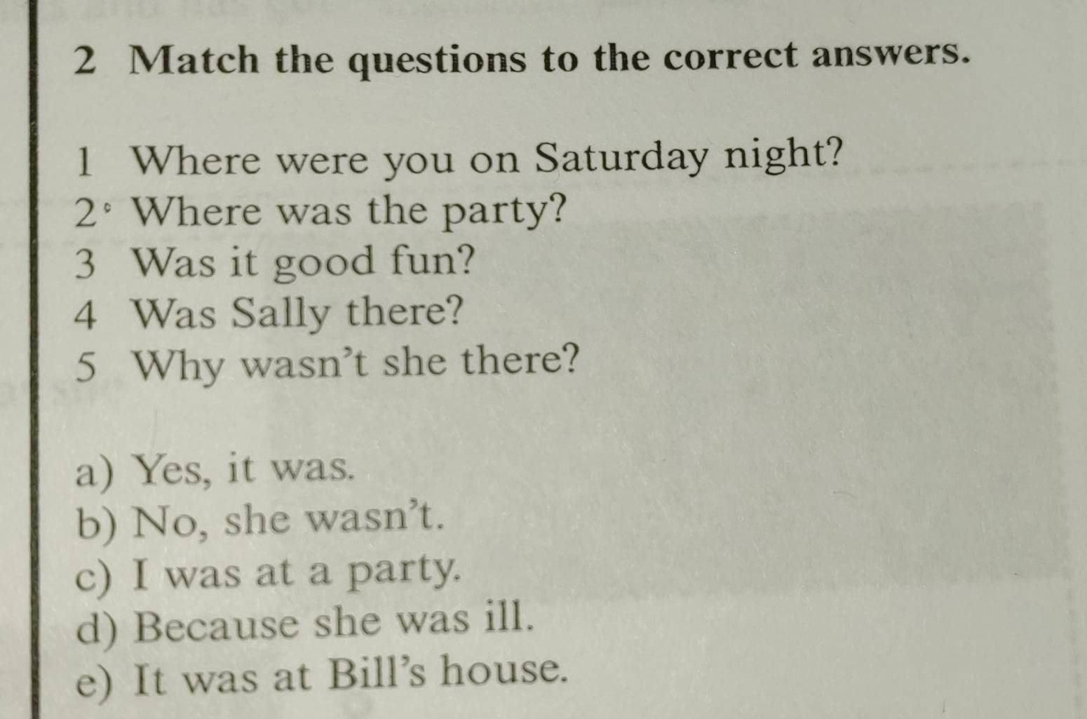 Match the questions to the correct answers.
1 Where were you on Saturday night?
2° Where was the party?
3 Was it good fun?
4 Was Sally there?
5 Why wasn’t she there?
a) Yes, it was.
b) No, she wasn’t.
c) I was at a party.
d) Because she was ill.
e) It was at Bill’s house.