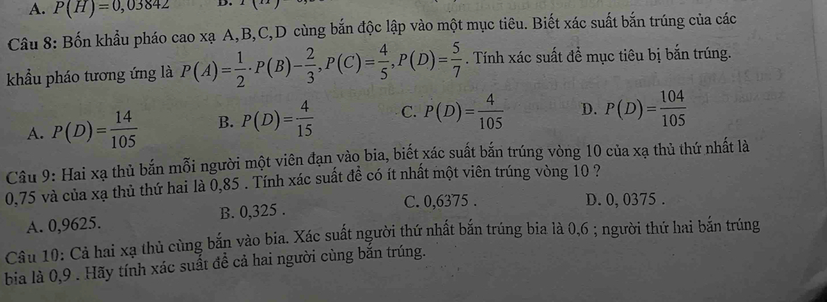 A. P(H)=0,03842
Câu 8: Bốn khẩu pháo ở cao xạ A, B, C,D cùng bắn độc lập vào một mục tiêu. Biết xác suất bắn trúng của các
khẩu pháo tương ứng là P(A)= 1/2  · P(B)- 2/3 , P(C)= 4/5 , P(D)= 5/7 . Tính xác suất đề mục tiêu bị bắn trúng.
B. P(D)= 4/15  C. P(D)= 4/105 
D.
A. P(D)= 14/105  P(D)= 104/105 
Câu 9: Hai xạ thủ bắn mỗi người một viên đạn vào bia, biết xác suất bắn trúng vòng 10 của xạ thủ thứ nhất là
0,75 và của xạ thủ thứ hai là 0,85. Tính xác suất đề có ít nhất một viên trúng vòng 10 ?
A. 0,9625. B. 0,325.
C. 0,6375. D. 0, 0375.
Câu 10: Cả hai xạ thủ cùng bắn vào bia. Xác suất người thứ nhất bắn trúng bia là 0,6; người thứ hai bắn trúng
bia là 0, 9. Hãy tính xác suất để cả hai người cùng bắn trúng.