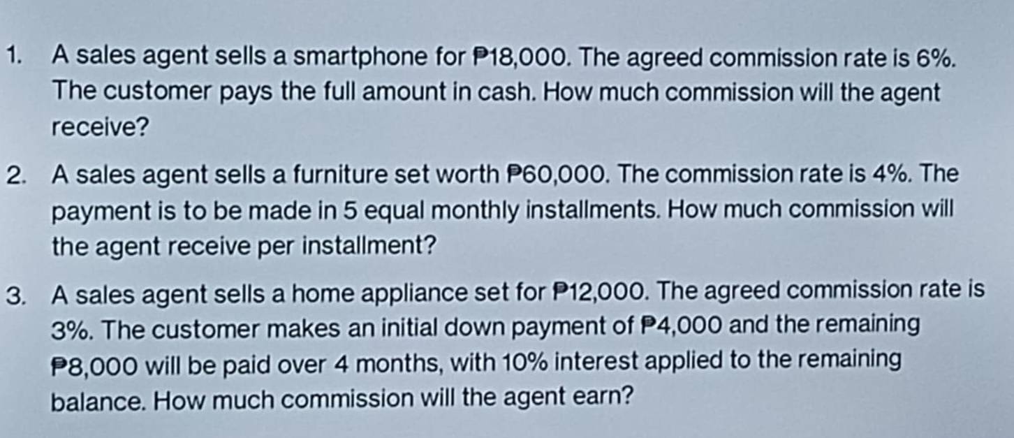 A sales agent sells a smartphone for P18,000. The agreed commission rate is 6%. 
The customer pays the full amount in cash. How much commission will the agent 
receive? 
2. A sales agent sells a furniture set worth P60,000. The commission rate is 4%. The 
payment is to be made in 5 equal monthly installments. How much commission will 
the agent receive per installment? 
3. A sales agent sells a home appliance set for P12,000. The agreed commission rate is
3%. The customer makes an initial down payment of P4,000 and the remaining
P8,000 will be paid over 4 months, with 10% interest applied to the remaining 
balance. How much commission will the agent earn?